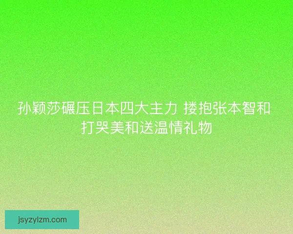 孙颖莎碾压日本四大主力 搂抱张本智和 打哭美和送温情礼物 孙颖莎碾压日本四大主力 搂抱张本智和 打哭美和送温情礼物