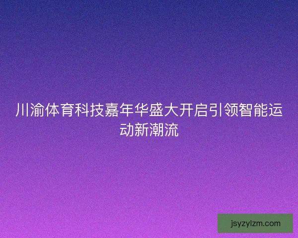 川渝体育科技嘉年华盛大开启引领智能运动新潮流 川渝体育科技嘉年华盛大开启引领智能运动新潮流