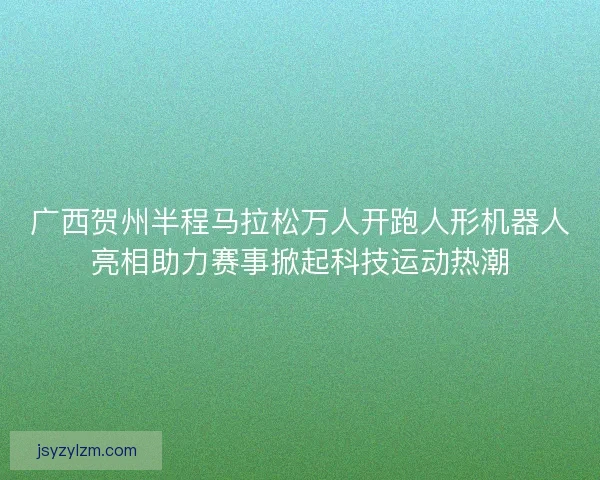 广西贺州半程马拉松万人开跑人形机器人亮相助力赛事掀起科技运动热潮 广西贺州半程马拉松万人开跑人形机器人亮相助力赛事掀起科技运动热潮