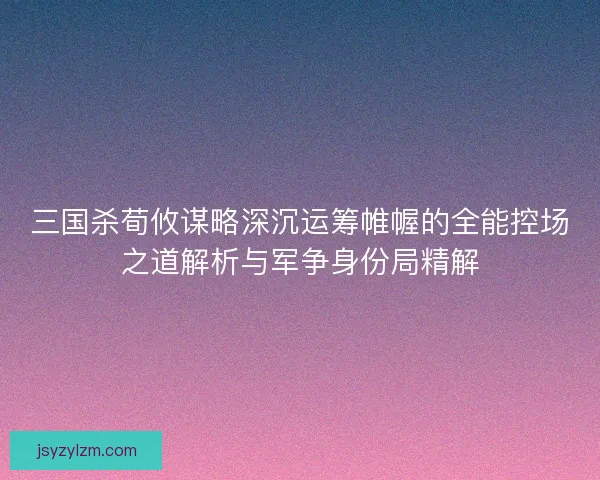 三国杀荀攸谋略深沉运筹帷幄的全能控场之道解析与军争身份局精解