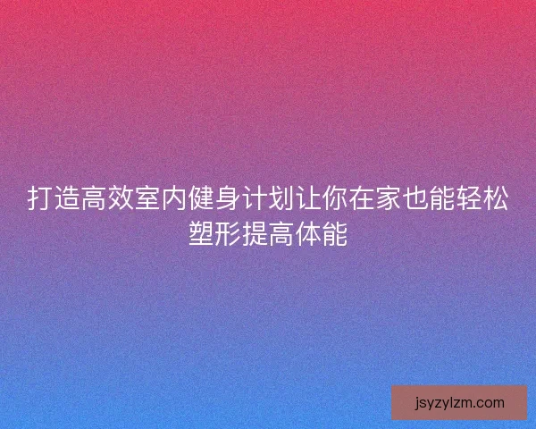 打造高效室内健身计划让你在家也能轻松塑形提高体能