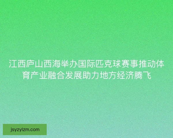 江西庐山西海举办国际匹克球赛事推动体育产业融合发展助力地方经济腾飞