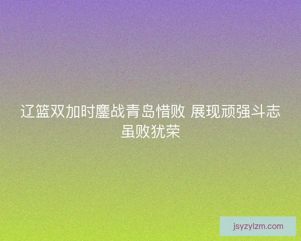 辽篮双加时鏖战青岛惜败 展现顽强斗志虽败犹荣